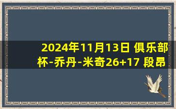 2024年11月13日 俱乐部杯-乔丹-米奇26+17 段昂君16+8 林葳19分 青岛力克同曦